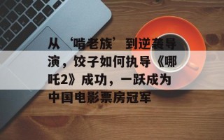 从‘啃老族’到逆袭导演，饺子如何执导《哪吒2》成功，一跃成为中国电影票房冠军