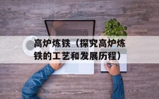 高炉炼铁（探究高炉炼铁的工艺和发展历程）