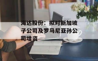 海达股份：拟对新加坡子公司及罗马尼亚孙公司增资