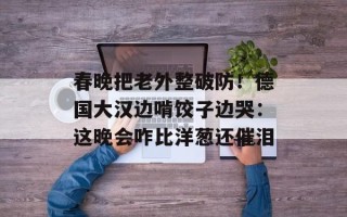 春晚把老外整破防！德国大汉边啃饺子边哭：这晚会咋比洋葱还催泪