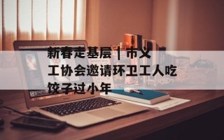 新春走基层 | 市义工协会邀请环卫工人吃饺子过小年