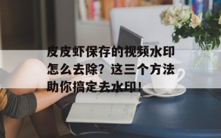 皮皮虾保存的视频水印怎么去除？这三个方法助你搞定去水印！