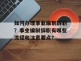 如何办理事业编制辞职？事业编制辞职有哪些流程和注意要点？