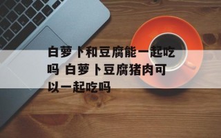 白萝卜和豆腐能一起吃吗 白萝卜豆腐猪肉可以一起吃吗