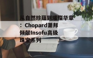 从自然珍蕴到璀璨华章：Chopard萧邦倾献Insofu高级珠宝系列