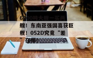 6000吨大舰一买两艘！东南亚强国喜获巨舰！052D究竟“差”在哪？