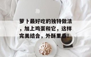 萝卜最好吃的独特做法，加上鸡蛋和它，这样完美结合，外酥里香！