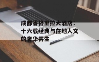 成都香格里拉大酒店：十六载经典与在地人文的奢华共生