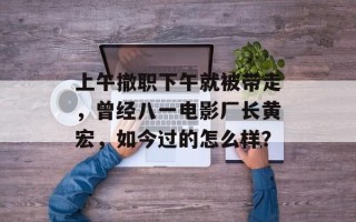 上午撤职下午就被带走，曾经八一电影厂长黄宏，如今过的怎么样？