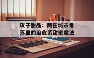 玫子甜品：藏在城市角落里的治愈系甜蜜魔法