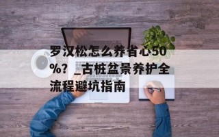 罗汉松怎么养省心50%？_古桩盆景养护全流程避坑指南