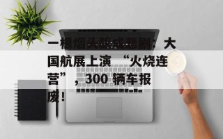 一根烟头酿成悲剧：大国航展上演 “火烧连营”，300 辆车报废！