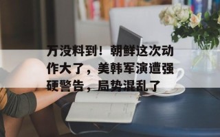 万没料到！朝鲜这次动作大了，美韩军演遭强硬警告，局势混乱了