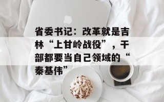 省委书记：改革就是吉林“上甘岭战役”，干部都要当自己领域的“秦基伟”