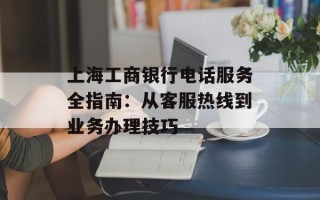 上海工商银行电话服务全指南：从客服热线到业务办理技巧