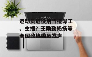 运动员退役后当搓澡工、主播？王励勤杨扬等全国政协委员发声