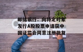 邮储银行：向特定对象发行A股股票申请获中国证监会同意注册批复