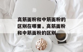 高筋面粉和中筋面粉的区别在哪里，高筋面粉和中筋面粉的区别