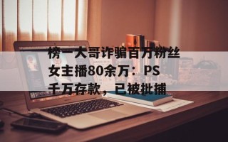 榜一大哥诈骗百万粉丝女主播80余万：PS千万存款，已被批捕