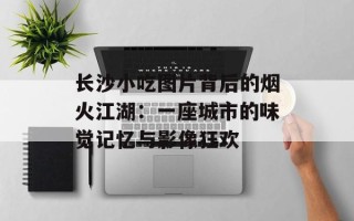 长沙小吃图片背后的烟火江湖：一座城市的味觉记忆与影像狂欢