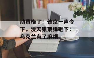 动真格了！普京一声令下，漫天集束弹砸下：乌克兰有了麻烦