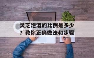 灵芝泡酒的比例是多少？教你正确做法和步骤