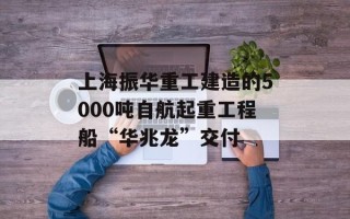 上海振华重工建造的5000吨自航起重工程船“华兆龙”交付