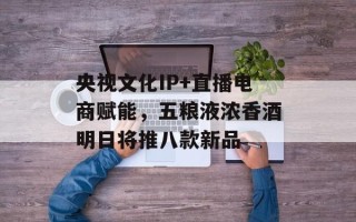 央视文化IP+直播电商赋能，五粮液浓香酒明日将推八款新品
