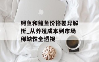 鲟鱼和鳇鱼价格差异解析_从养殖成本到市场稀缺性全透视