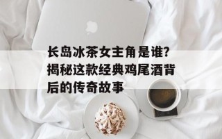长岛冰茶女主角是谁？揭秘这款经典鸡尾酒背后的传奇故事