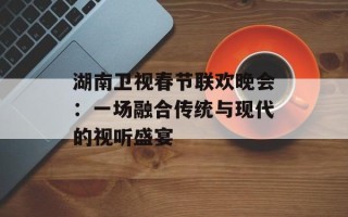 湖南卫视春节联欢晚会：一场融合传统与现代的视听盛宴