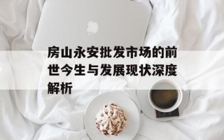 房山永安批发市场的前世今生与发展现状深度解析