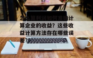 怎么算利润如何准确计算企业的收益？这些收益计算方法存在哪些误差？