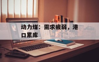 动力煤：需求疲弱，港口累库