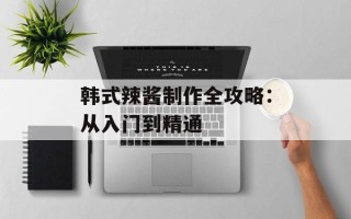 韩式辣酱制作全攻略：从入门到精通