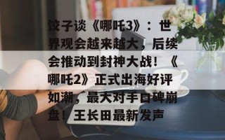 饺子谈《哪吒3》：世界观会越来越大，后续会推动到封神大战！《哪吒2》正式出海好评如潮，最大对手口碑崩盘！王长田最新发声