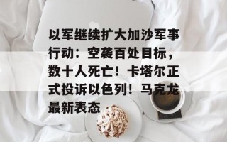 以军继续扩大加沙军事行动：空袭百处目标，数十人死亡！卡塔尔正式投诉以色列！马克龙最新表态