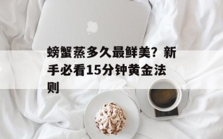 螃蟹蒸多久最鲜美？新手必看15分钟黄金法则