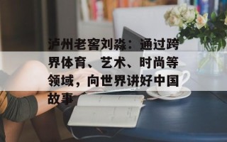 泸州老窖刘淼：通过跨界体育、艺术、时尚等领域，向世界讲好中国故事