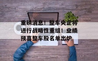重磅消息！整车央企将进行战略性重组！业绩预喜整车股名单出炉