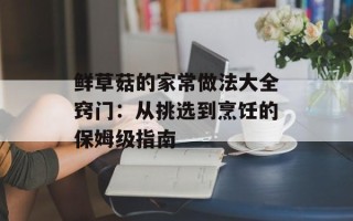 鲜草菇的家常做法大全窍门：从挑选到烹饪的保姆级指南