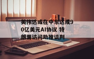 英伟达或在中东达成90亿美元AI协议 特朗普访问助推谈判
