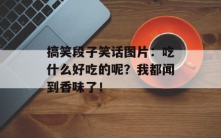 搞笑段子笑话图片：吃什么好吃的呢？我都闻到香味了！