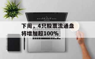 下周，4只股票流通盘将增加超100%