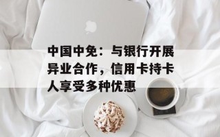 中国中免：与银行开展异业合作，信用卡持卡人享受多种优惠