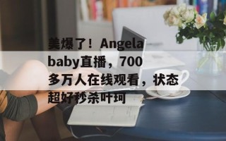 美爆了！Angelababy直播，700多万人在线观看，状态超好秒杀叶珂