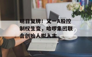 明日复牌！又一A股控制权生变，哈啰集团联合创始人拟入主