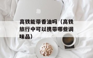 高铁能带香油吗（高铁旅行中可以携带哪些调味品）