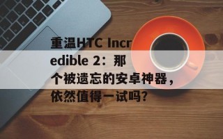 重温HTC Incredible 2：那个被遗忘的安卓神器，依然值得一试吗？