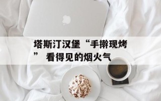 塔斯汀汉堡“手擀现烤” 看得见的烟火气